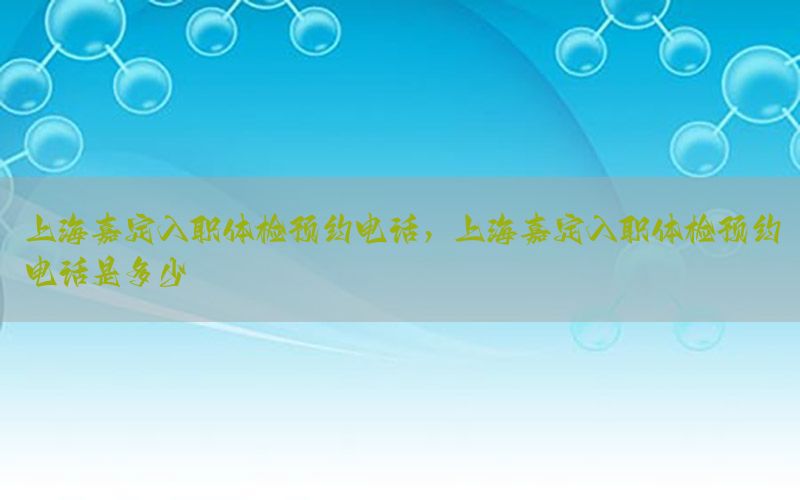 上海嘉定入職體檢預(yù)約電話，上海嘉定入職體檢預(yù)約電話是多少