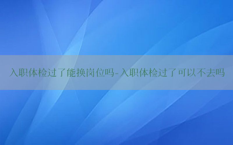 入職體檢過(guò)了能換崗位嗎-入職體檢過(guò)了可以不去嗎