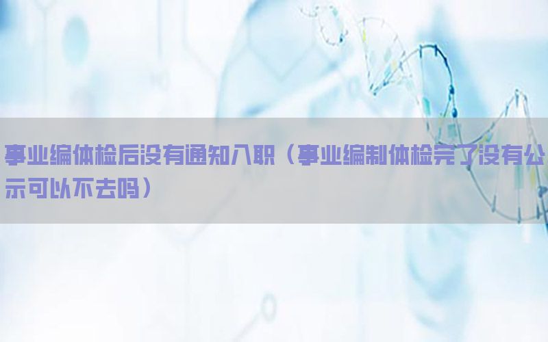 事業(yè)編體檢后沒有通知入職（事業(yè)編制體檢完了沒有公示可以不去嗎）