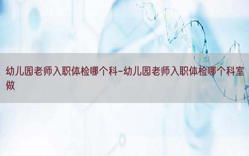 幼兒園老師入職體檢哪個(gè)科-幼兒園老師入職體檢哪個(gè)科室做