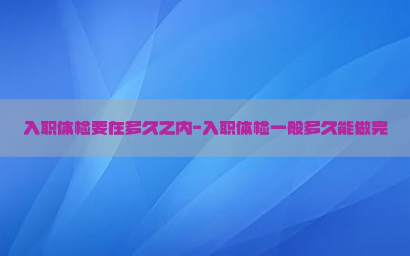 入職體檢要在多久之內(nèi)-入職體檢一般多久能做完