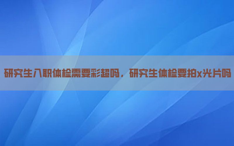 研究生入職體檢需要彩超嗎，研究生體檢要拍x光片嗎