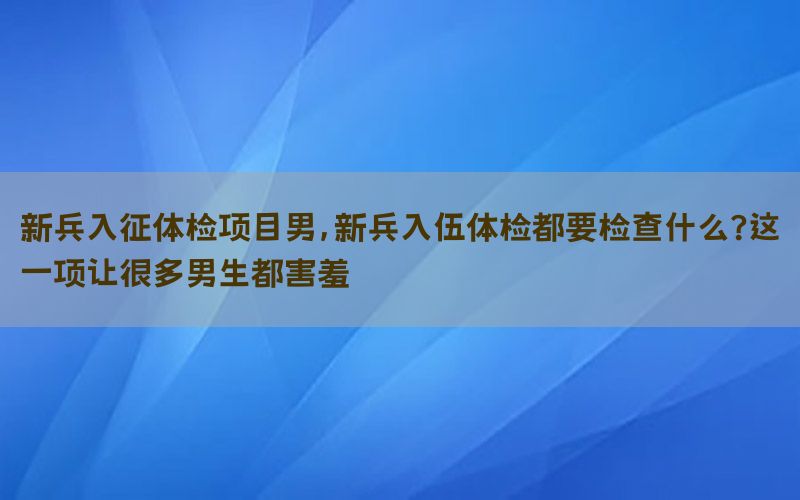 新兵入征體檢項(xiàng)目男，新兵入伍體檢都要檢查什么?這一項(xiàng)讓很多男生都害羞