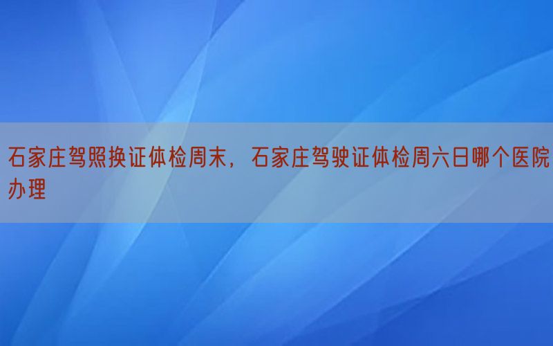 石家莊駕照換證體檢周末，石家莊駕駛證體檢周六日哪個(gè)醫(yī)院辦理