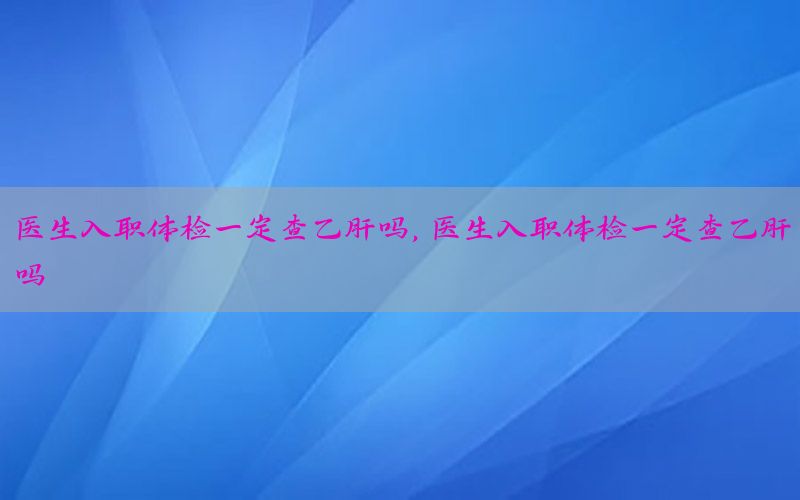 醫(yī)生入職體檢一定查乙肝嗎，醫(yī)生入職體檢一定查乙肝嗎