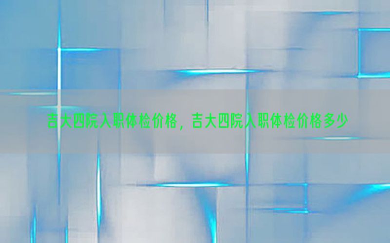 吉大四院入職體檢價格，吉大四院入職體檢價格多少