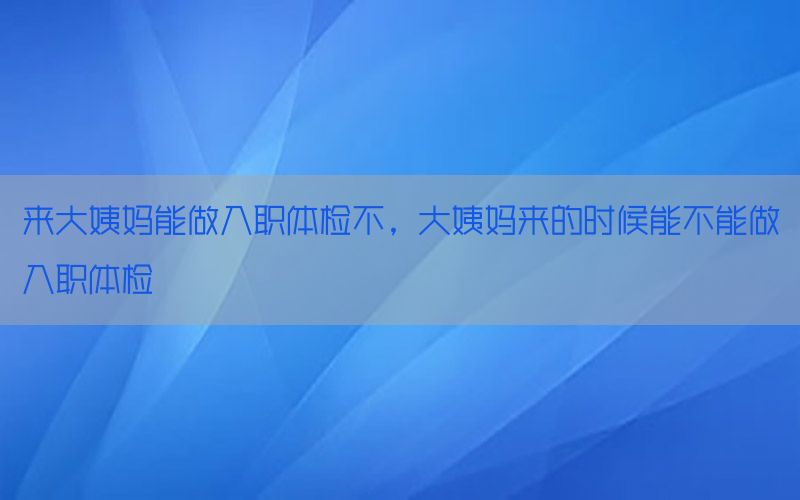 來(lái)大姨媽能做入職體檢不，大姨媽來(lái)的時(shí)候能不能做入職體檢